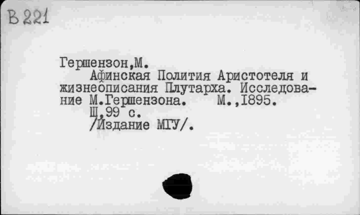 ﻿В 221
Гершензон ,М.
Афинская Полития Аристотеля и жизнеописания Плутарха. Исследование М.Гершензона. М.,1895.
/Йздание МГУ/.